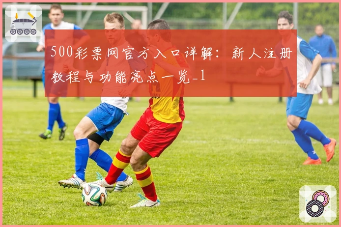 500彩票网官方入口详解：新人注册教程与功能亮点一览_1