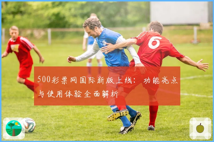 500彩票网国际新版上线：功能亮点与使用体验全面解析