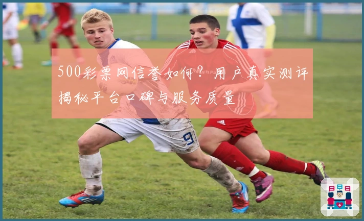 500彩票网信誉如何？用户真实测评揭秘平台口碑与服务质量