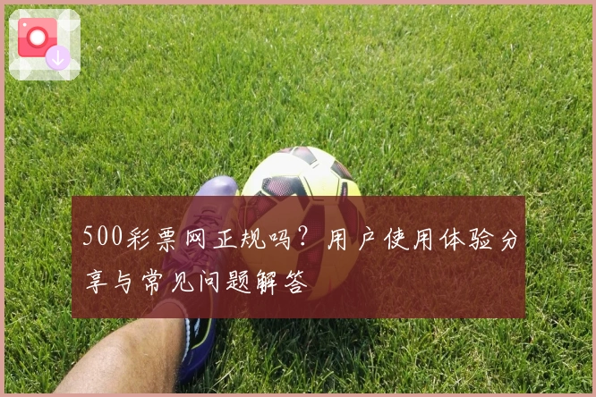 500彩票网正规吗？用户使用体验分享与常见问题解答