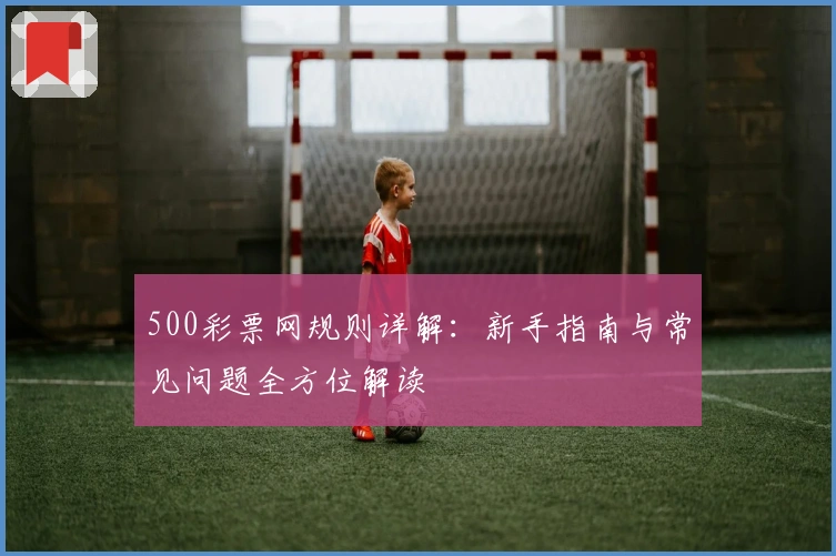 500彩票网规则详解：新手指南与常见问题全方位解读