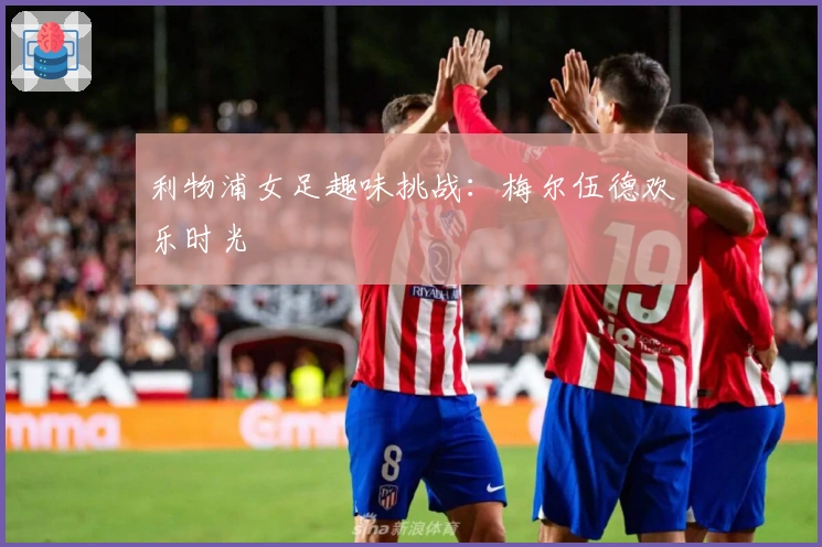 利物浦女足趣味挑战：梅尔伍德欢乐时光