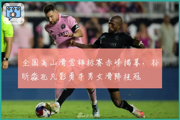 全国高山滑雪锦标赛赤峰揭幕，孙昕淼孔凡影勇夺男女滑降桂冠