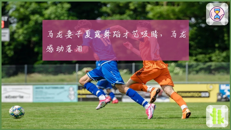 马龙妻子夏露舞蹈才艺吸睛，马龙感动落泪