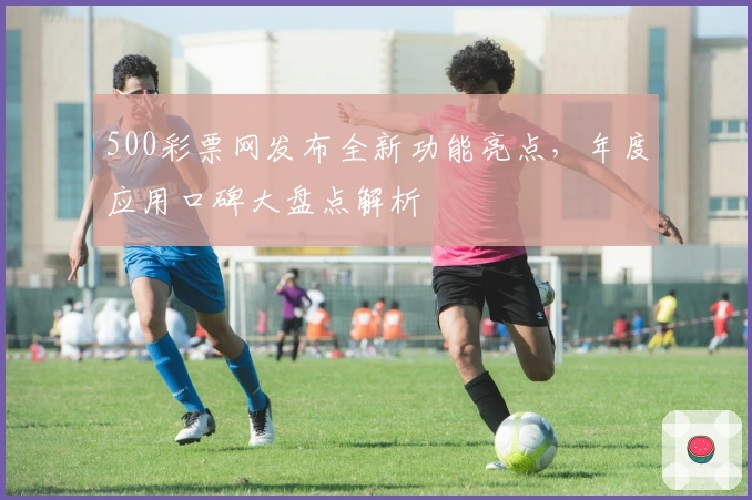 500彩票网发布全新功能亮点，年度应用口碑大盘点解析