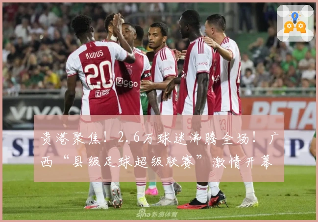 贵港聚焦！2.6万球迷沸腾全场！广西“县级足球超级联赛”激情开幕，完整赛程出炉