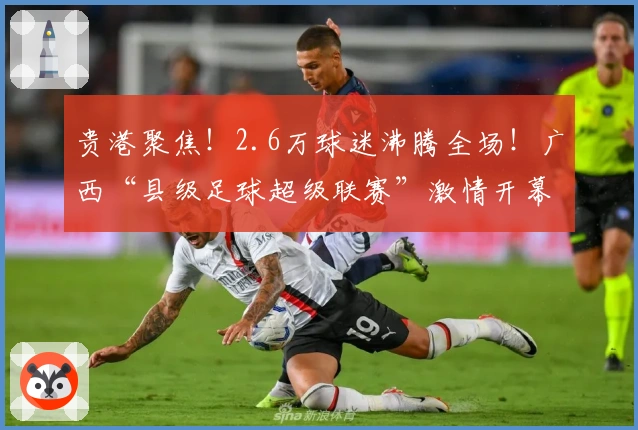 贵港聚焦！2.6万球迷沸腾全场！广西“县级足球超级联赛”激情开幕，完整赛程出炉