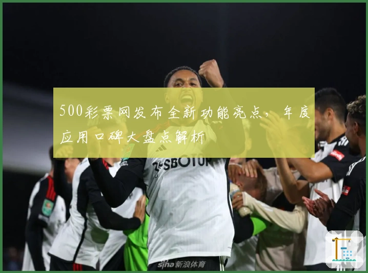500彩票网发布全新功能亮点，年度应用口碑大盘点解析