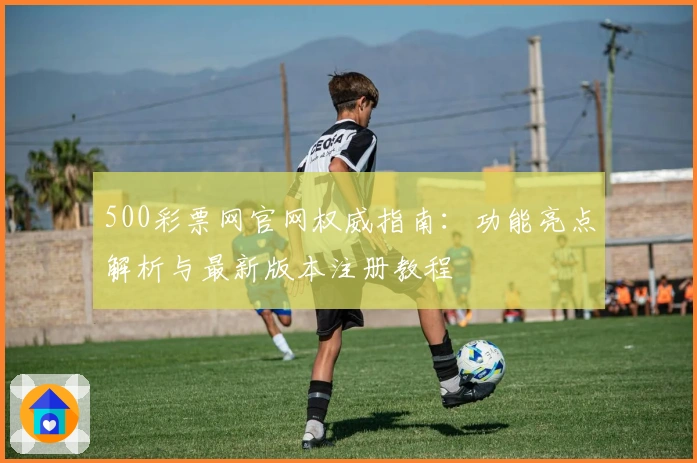 500彩票网官网权威指南：功能亮点解析与最新版本注册教程