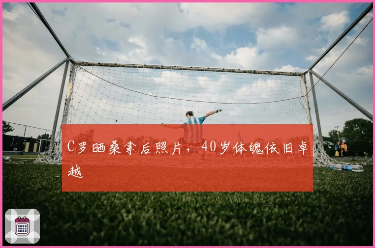 C罗晒桑拿后照片，40岁体魄依旧卓越