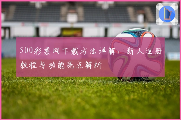 500彩票网下载方法详解,新人注册教程与功能亮点解析
