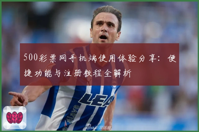 500彩票网手机端使用体验分享：便捷功能与注册教程全解析