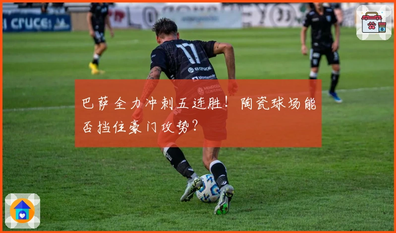 巴萨全力冲刺五连胜！陶瓷球场能否挡住豪门攻势？