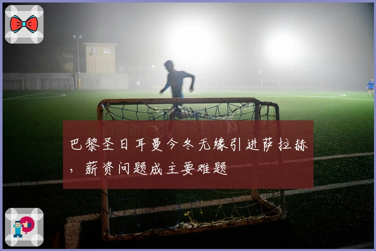 巴黎圣日耳曼今冬无缘引进萨拉赫，薪资问题成主要难题