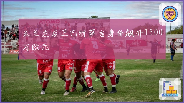 米兰左后卫巴特萨吉身价飙升1500万欧元