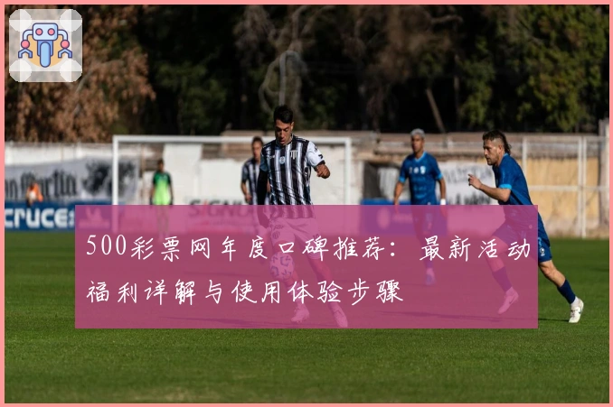500彩票网年度口碑推荐：最新活动福利详解与使用体验步骤